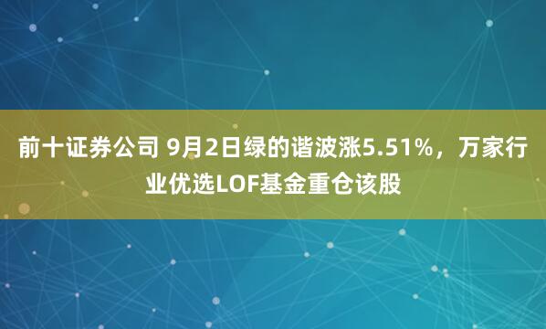 前十证券公司 9月2日绿的谐波涨5.51%，万家行业优选LOF基金重仓该股