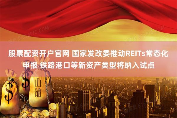 股票配资开户官网 国家发改委推动REITs常态化申报 铁路港口等新资产类型将纳入试点