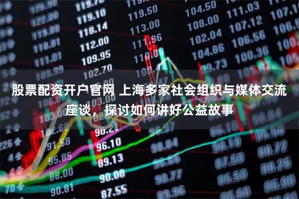 股票配资开户官网 上海多家社会组织与媒体交流座谈，探讨如何讲好公益故事