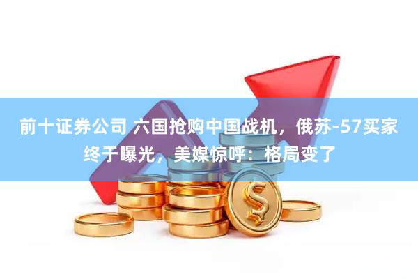 前十证券公司 六国抢购中国战机，俄苏-57买家终于曝光，美媒惊呼：格局变了