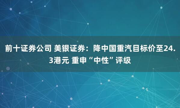 前十证券公司 美银证券：降中国重汽目标价至24.3港元 重申“中性”评级