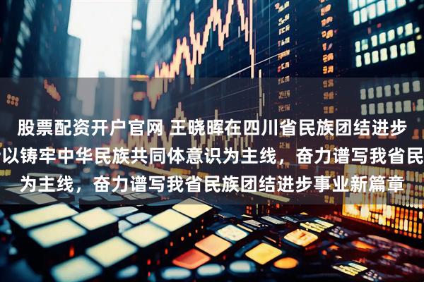 股票配资开户官网 王晓晖在四川省民族团结进步表彰大会上强调：坚持以铸牢中华民族共同体意识为主线，奋力谱写我省民族团结进步事业新篇章