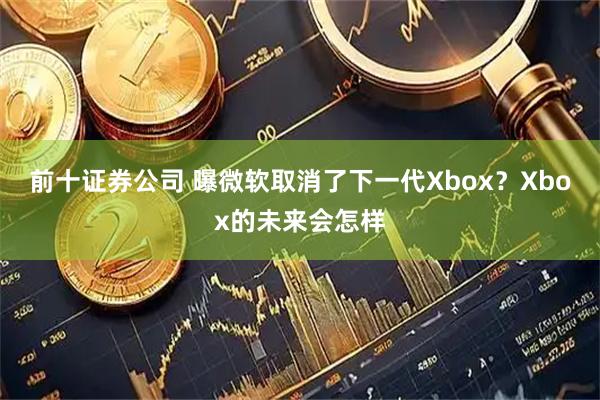 前十证券公司 曝微软取消了下一代Xbox？Xbox的未来会怎样