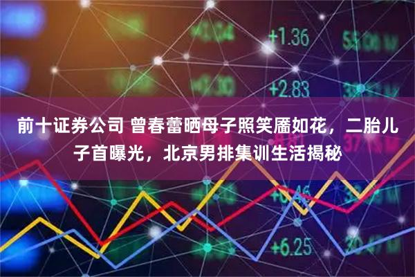 前十证券公司 曾春蕾晒母子照笑靥如花,二胎儿子首曝光,北京男排集训生活揭秘