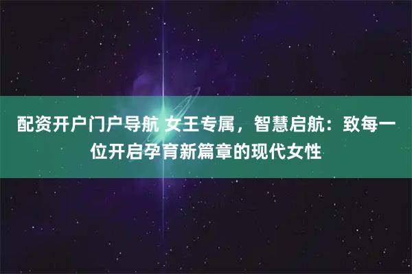 配资开户门户导航 女王专属，智慧启航：致每一位开启孕育新篇章的现代女性