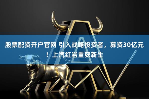 股票配资开户官网 引入战略投资者，募资30亿元！上汽红岩重获新生