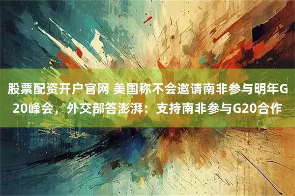 股票配资开户官网 美国称不会邀请南非参与明年G20峰会，外交部答澎湃：支持南非参与G20合作