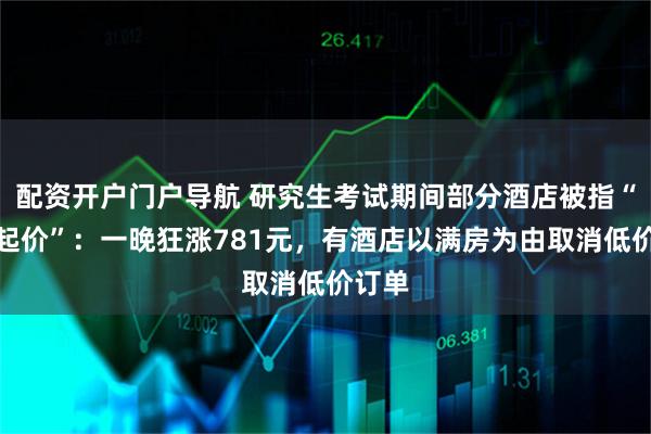 配资开户门户导航 研究生考试期间部分酒店被指“坐地起价”：一晚狂涨781元，有酒店以满房为由取消低价订单