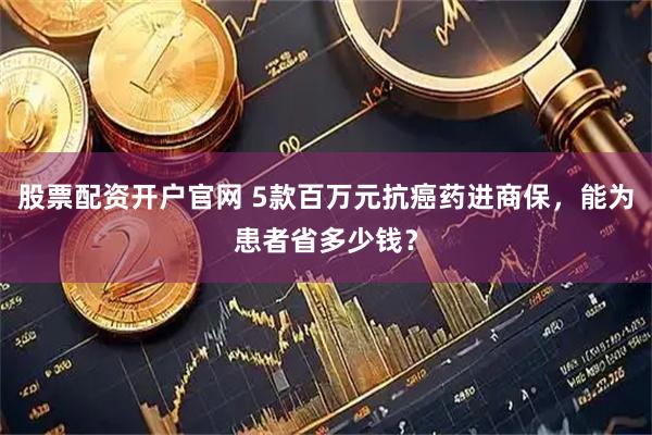 股票配资开户官网 5款百万元抗癌药进商保，能为患者省多少钱？
