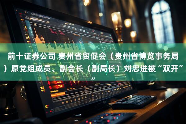 前十证券公司 贵州省贸促会（贵州省博览事务局）原党组成员、副会长（副局长）刘忠进被“双开”