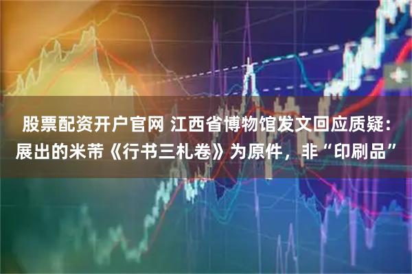 股票配资开户官网 江西省博物馆发文回应质疑：展出的米芾《行书三札卷》为原件，非“印刷品”