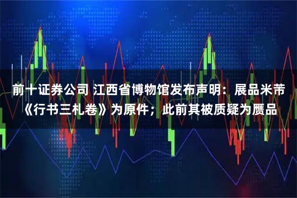 前十证券公司 江西省博物馆发布声明：展品米芾《行书三札卷》为原件；此前其被质疑为赝品