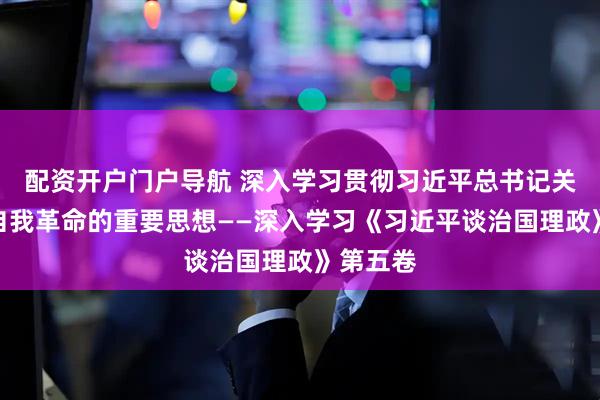 配资开户门户导航 深入学习贯彻习近平总书记关于党的自我革命的重要思想——深入学习《习近平谈治国理政》第五卷