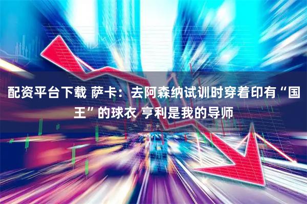 配资平台下载 萨卡：去阿森纳试训时穿着印有“国王”的球衣 亨利是我的导师