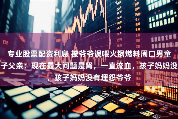 专业股票配资利息 被爷爷误喂火锅燃料周口男童已清醒，孩子父亲：现在最大问题是肾，一直流血，孩子妈妈没有埋怨爷爷