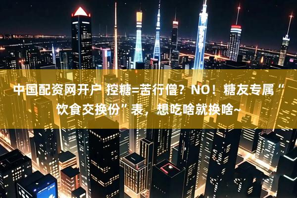 中国配资网开户 控糖=苦行僧？NO！糖友专属“饮食交换份”表，想吃啥就换啥~