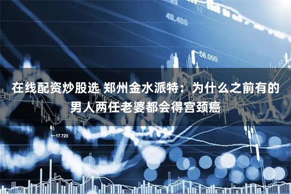 在线配资炒股选 郑州金水派特：为什么之前有的男人两任老婆都会得宫颈癌