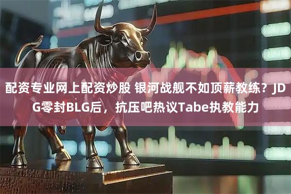 配资专业网上配资炒股 银河战舰不如顶薪教练？JDG零封BLG后，抗压吧热议Tabe执教能力