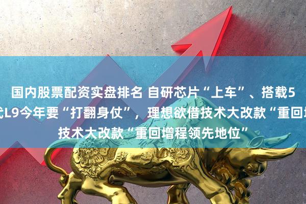 国内股票配资实盘排名 自研芯片“上车”、搭载5C电池！新一代L9今年要“打翻身仗”，理想欲借技术大改款“重回增程领先地位”