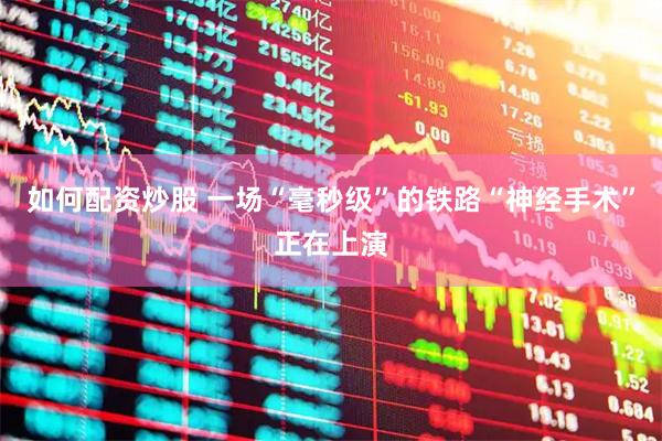 如何配资炒股 一场“毫秒级”的铁路“神经手术”正在上演