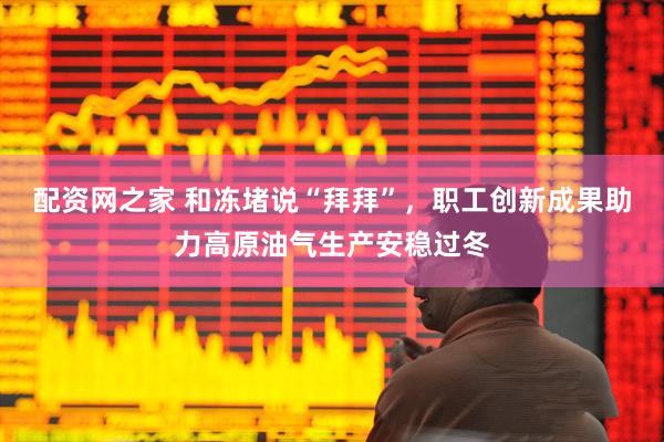 配资网之家 和冻堵说“拜拜”，职工创新成果助力高原油气生产安稳过冬
