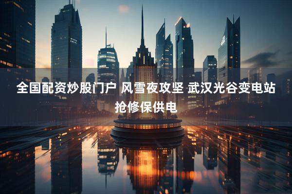 全国配资炒股门户 风雪夜攻坚 武汉光谷变电站抢修保供电