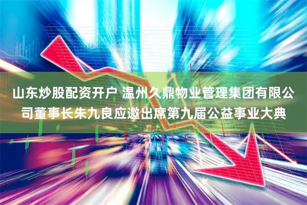 山东炒股配资开户 温州久鼎物业管理集团有限公司董事长朱九良应邀出席第九届公益事业大典