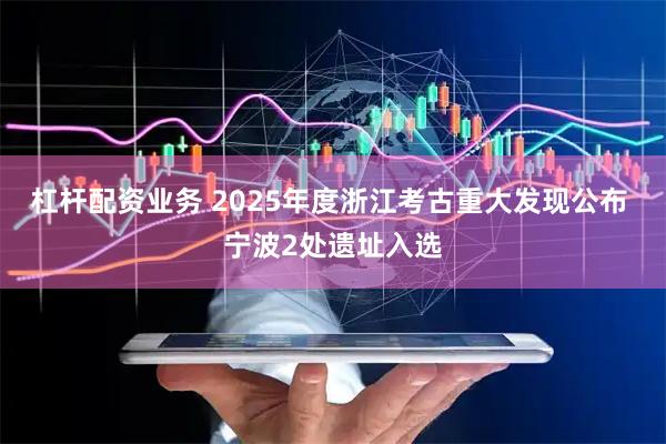 杠杆配资业务 2025年度浙江考古重大发现公布 宁波2处遗址入选