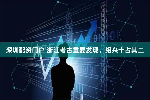 深圳配资门户 浙江考古重要发现，绍兴十占其二