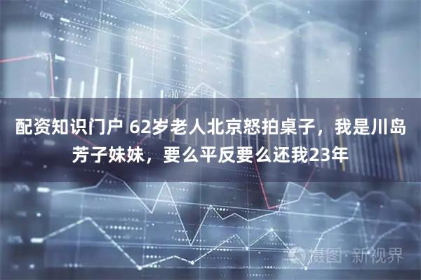 配资知识门户 62岁老人北京怒拍桌子，我是川岛芳子妹妹，要么平反要么还我23年