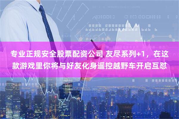 专业正规安全股票配资公司 友尽系列+1，在这款游戏里你将与好友化身遥控越野车开启互怼