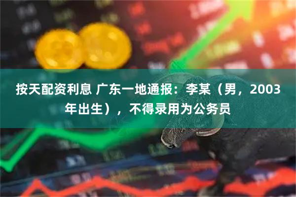 按天配资利息 广东一地通报：李某（男，2003年出生），不得录用为公务员