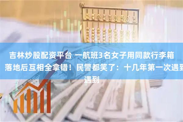 吉林炒股配资平台 一航班3名女子用同款行李箱，落地后互相全拿错！民警都笑了：十几年第一次遇到