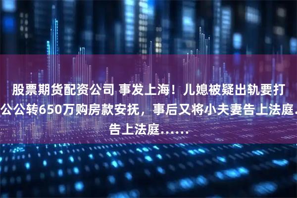 股票期货配资公司 事发上海！儿媳被疑出轨要打胎，公公转650万购房款安抚，事后又将小夫妻告上法庭……