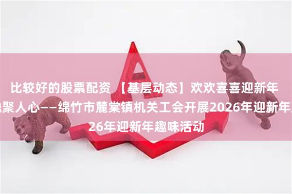 比较好的股票配资 【基层动态】欢欢喜喜迎新年 其乐融融聚人心——绵竹市麓棠镇机关工会开展2026年迎新年趣味活动