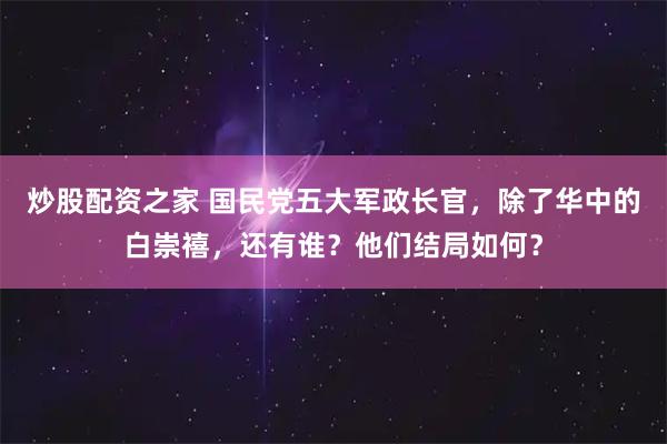 炒股配资之家 国民党五大军政长官，除了华中的白崇禧，还有谁？他们结局如何？