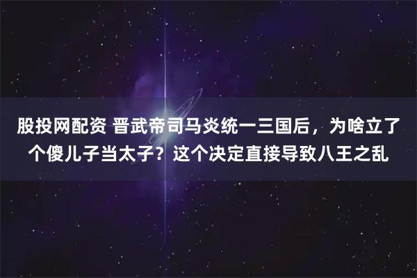 股投网配资 晋武帝司马炎统一三国后，为啥立了个傻儿子当太子？这个决定直接导致八王之乱