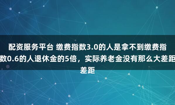 配资服务平台 缴费指数3.0的人是拿不到缴费指数0.6的人退休金的5倍，实际养老金没有那么大差距