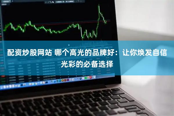 配资炒股网站 哪个高光的品牌好：让你焕发自信光彩的必备选择