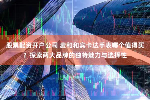 股票配资开户公司 麦和和宾卡达手表哪个值得买？探索两大品牌的独特魅力与选择性
