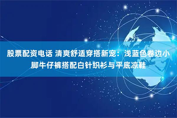 股票配资电话 清爽舒适穿搭新宠：浅蓝色卷边小脚牛仔裤搭配白针织衫与平底凉鞋