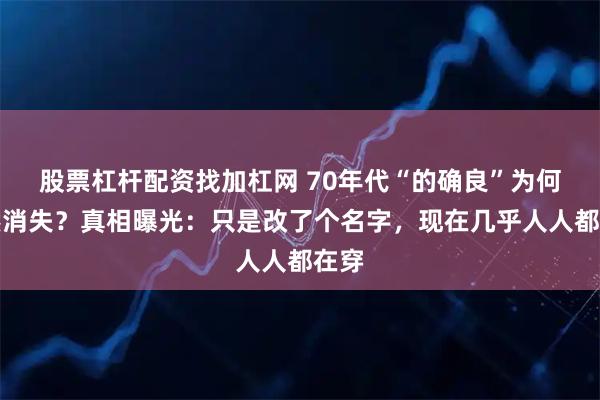 股票杠杆配资找加杠网 70年代“的确良”为何突然消失？真相曝光：只是改了个名字，现在几乎人人都在穿