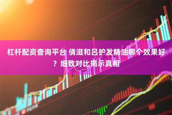 杠杆配资查询平台 倩滋和吕护发精油哪个效果好？细致对比揭示真相