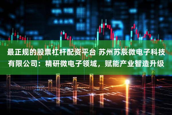 最正规的股票杠杆配资平台 苏州苏辰微电子科技有限公司：精研微电子领域，赋能产业智造升级