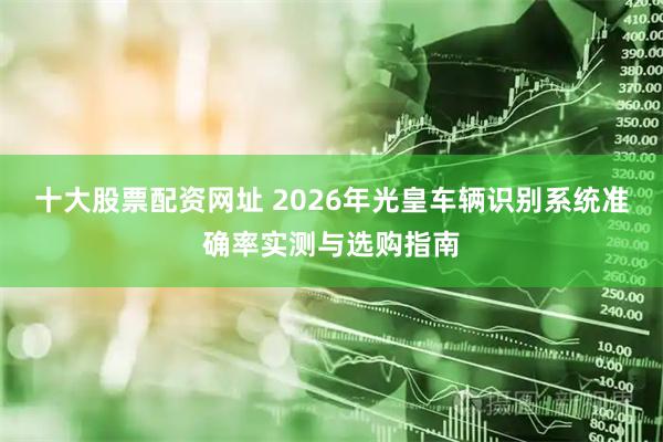 十大股票配资网址 2026年光皇车辆识别系统准确率实测与选购指南