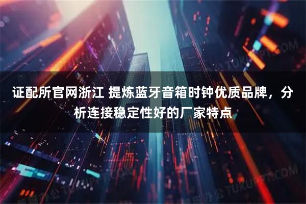 证配所官网浙江 提炼蓝牙音箱时钟优质品牌，分析连接稳定性好的厂家特点