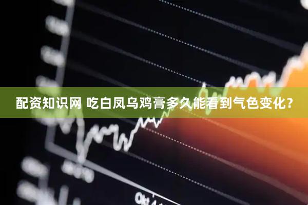 配资知识网 吃白凤乌鸡膏多久能看到气色变化？