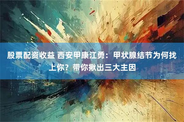 股票配资收益 西安甲康江勇：甲状腺结节为何找上你？带你揪出三大主因