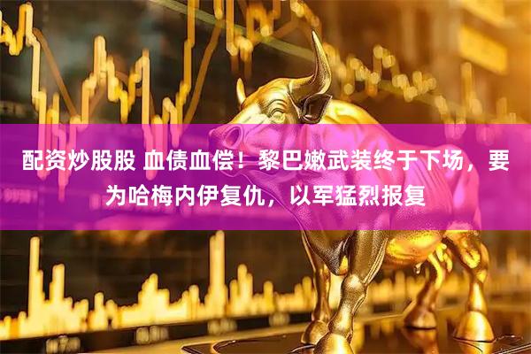 配资炒股股 血债血偿！黎巴嫩武装终于下场，要为哈梅内伊复仇，以军猛烈报复