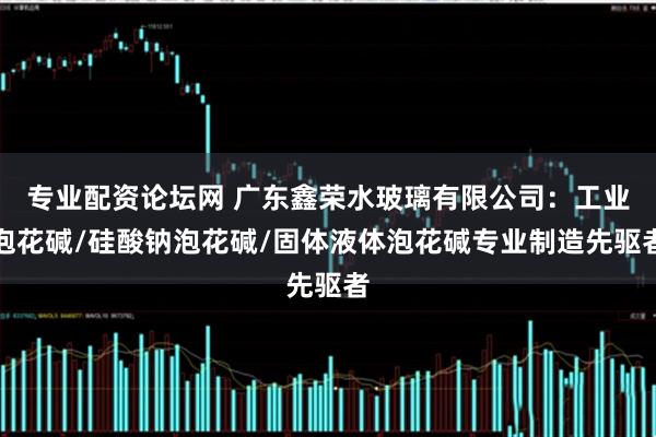 专业配资论坛网 广东鑫荣水玻璃有限公司：工业泡花碱/硅酸钠泡花碱/固体液体泡花碱专业制造先驱者
